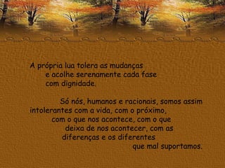 A própria lua tolera as mudanças  e acolhe serenamente cada fase  com dignidade. Só nós, humanos e racionais, somos assim intolerantes com a vida, com o próximo,  com o que nos acontece, com o que  deixa de nos acontecer, com as  diferenças e os diferentes  que mal suportamos. 