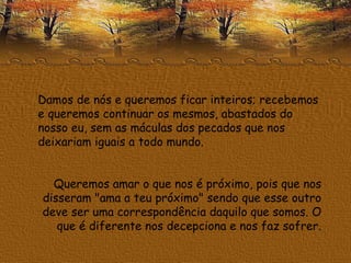 Damos de nós e queremos ficar inteiros; recebemos e queremos continuar os mesmos, abastados do nosso eu, sem as máculas dos pecados que nos deixariam iguais a todo mundo. Queremos amar o que nos é próximo, pois que nos disseram "ama a teu próximo" sendo que esse outro deve ser uma correspondência daquilo que somos. O que é diferente nos decepciona e nos faz sofrer. 