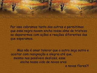 Por isso cobramos tanto dos outros e permitimos que essa negra nuvem encha nossa alma de tristeza ao depararmos com ações e reações diferentes das que esperamos. Mas não é amar tolerar que o outro seja outro e aceitar com resignação e alegria até que,  mesmo nos possíveis deslizes, esse  encha nossa vida de novos ares  e novas flores?! 