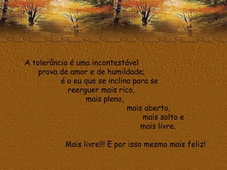 A tolerância é uma incontestável  prova de amor e de humildade;  é o eu que se inclina para se  reerguer mais rico,  mais pleno,  mais aberto,  mais solto e  mais livre.  Mais livre!!! E por isso mesmo mais feliz!  