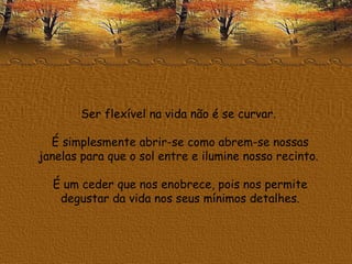 Ser flexível na vida não é se curvar.  É simplesmente abrir-se como abrem-se nossas janelas para que o sol entre e ilumine nosso recinto.  É um ceder que nos enobrece, pois nos permite degustar da vida nos seus mínimos detalhes. 