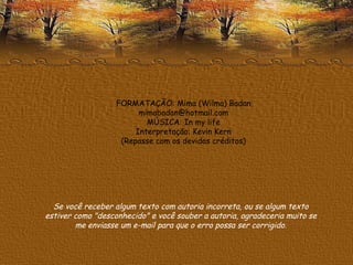 FORMATAÇÃO: Mima (Wilma) Badan [email_address] MÚSICA: In my life Interpretação: Kevin Kern (Repasse com os devidos créditos) Se você receber algum texto com autoria incorreta, ou se algum texto estiver como "desconhecido" e você souber a autoria, agradeceria muito se me enviasse um e-mail para que o erro possa ser corrigido. 
