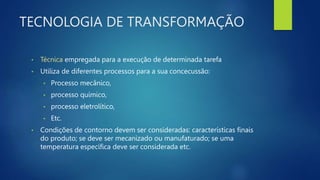 TECNOLOGIA DE TRANSFORMAÇÃO
• Técnica empregada para a execução de determinada tarefa
• Utiliza de diferentes processos para a sua concecussão:
• Processo mecânico,
• processo químico,
• processo eletrolítico,
• Etc.
• Condições de contorno devem ser consideradas: características finais
do produto; se deve ser mecanizado ou manufaturado; se uma
temperatura específica deve ser considerada etc.
 