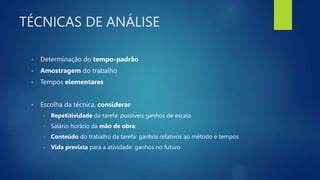 TÉCNICAS DE ANÁLISE
• Determinação do tempo-padrão
• Amostragem do trabalho
• Tempos elementares
• Escolha da técnica, considerar
• Repetitividade da tarefa: possíveis ganhos de escala
• Salário horário da mão de obra:
• Conteúdo do trabalho da tarefa: ganhos relativos ao método e tempos
• Vida prevista para a atividade: ganhos no futuro
 