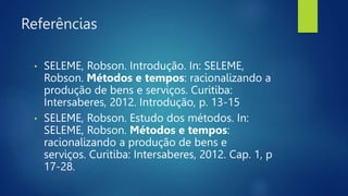 Referências
• SELEME, Robson. Introdução. In: SELEME,
Robson. Métodos e tempos: racionalizando a
produção de bens e serviços. Curitiba:
Intersaberes, 2012. Introdução, p. 13-15
• SELEME, Robson. Estudo dos métodos. In:
SELEME, Robson. Métodos e tempos:
racionalizando a produção de bens e
serviços. Curitiba: Intersaberes, 2012. Cap. 1, p
17-28.
 