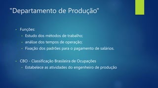 "Departamento de Produção"
• Funções:
• Estudo dos métodos de trabalho;
• análise dos tempos de operação;
• Fixação dos padrões para o pagamento de salários.
• CBO - Classificação Brasileira de Ocupações
• Estabelece as atividades do engenheiro de produção
 