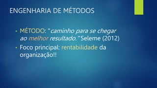 ENGENHARIA DE MÉTODOS
• MÉTODO: "caminho para se chegar
ao melhor resultado." Seleme (2012)
• Foco principal: rentabilidade da
organização!!
 