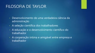 FILOSOFIA DE TAYLOR
• Desenvolvimento de uma verdadeira ciência da
administração
• A seleção científica dos trabalhadores
• A educação e o desenvolvimento científico do
trabalhador
• A cooperação íntima e amigável entre empresa e
trabalhador
 