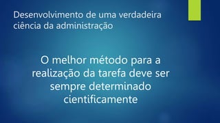 Desenvolvimento de uma verdadeira
ciência da administração
O melhor método para a
realização da tarefa deve ser
sempre determinado
cientificamente
 