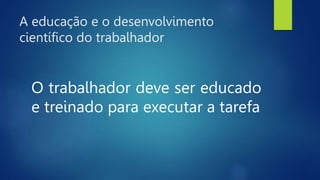 A educação e o desenvolvimento
científico do trabalhador
O trabalhador deve ser educado
e treinado para executar a tarefa
 