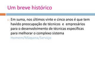 Um breve histórico
 Em suma, nos últimos vinte e cinco anos é que tem
havido preocupação de técnicos e empresários
para o desenvolvimento de técnicas específicas
para melhorar o complexo sistema
Homem/Máquina/Serviço
 