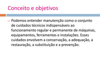 Conceito e objetivos
 Podemos entender manutenção como o conjunto
de cuidados técnicos indispensáveis ao
funcionamento regular e permanente de máquinas,
equipamentos, ferramentas e instalações. Esses
cuidados envolvem a conservação, a adequação, a
restauração, a substituição e a prevenção.
 