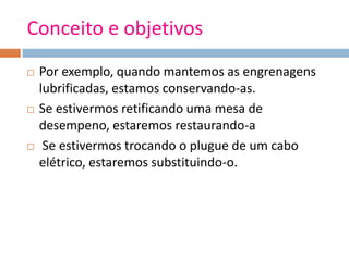 Conceito e objetivos
 Por exemplo, quando mantemos as engrenagens
lubrificadas, estamos conservando-as.
 Se estivermos retificando uma mesa de
desempeno, estaremos restaurando-a
 Se estivermos trocando o plugue de um cabo
elétrico, estaremos substituindo-o.
 