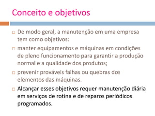 Conceito e objetivos
 De modo geral, a manutenção em uma empresa
tem como objetivos:
 manter equipamentos e máquinas em condições
de pleno funcionamento para garantir a produção
normal e a qualidade dos produtos;
 prevenir prováveis falhas ou quebras dos
elementos das máquinas.
 Alcançar esses objetivos requer manutenção diária
em serviços de rotina e de reparos periódicos
programados.
 