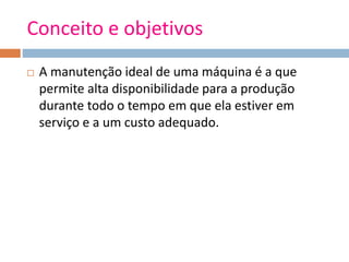 Conceito e objetivos
 A manutenção ideal de uma máquina é a que
permite alta disponibilidade para a produção
durante todo o tempo em que ela estiver em
serviço e a um custo adequado.
 