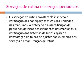 Serviços de rotina e serviços periódicos
 Os serviços de rotina constam de inspeção e
verificação das condições técnicas das unidades
das máquinas. A detecção e a identificação de
pequenos defeitos dos elementos das máquinas, a
verificação dos sistemas de lubrificação e a
constatação de falhas de ajustes são exemplos dos
serviços da manutenção de rotina.
 