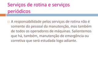 Serviços de rotina e serviços
periódicos
 A responsabilidade pelos serviços de rotina não é
somente do pessoal da manutenção, mas também
de todos os operadores de máquinas. Salientemos
que há, também, manutenção de emergência ou
corretiva que será estudada logo adiante.
 