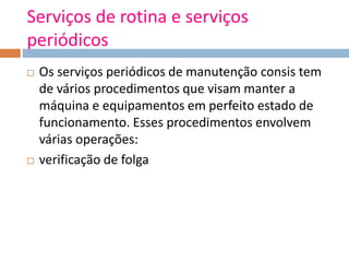 Serviços de rotina e serviços
periódicos
 Os serviços periódicos de manutenção consis tem
de vários procedimentos que visam manter a
máquina e equipamentos em perfeito estado de
funcionamento. Esses procedimentos envolvem
várias operações:
 verificação de folga
 