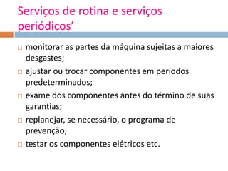 Serviços de rotina e serviços
periódicos’
 monitorar as partes da máquina sujeitas a maiores
desgastes;
 ajustar ou trocar componentes em períodos
predeterminados;
 exame dos componentes antes do término de suas
garantias;
 replanejar, se necessário, o programa de
prevenção;
 testar os componentes elétricos etc.
 
