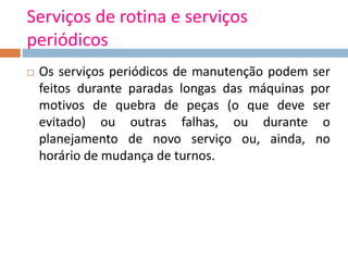Serviços de rotina e serviços
periódicos
 Os serviços periódicos de manutenção podem ser
feitos durante paradas longas das máquinas por
motivos de quebra de peças (o que deve ser
evitado) ou outras falhas, ou durante o
planejamento de novo serviço ou, ainda, no
horário de mudança de turnos.
 