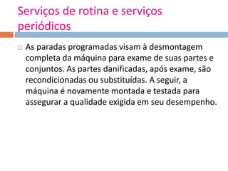 Serviços de rotina e serviços
periódicos
 As paradas programadas visam à desmontagem
completa da máquina para exame de suas partes e
conjuntos. As partes danificadas, após exame, são
recondicionadas ou substituídas. A seguir, a
máquina é novamente montada e testada para
assegurar a qualidade exigida em seu desempenho.
 