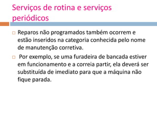 Serviços de rotina e serviços
periódicos
 Reparos não programados também ocorrem e
estão inseridos na categoria conhecida pelo nome
de manutenção corretiva.
 Por exemplo, se uma furadeira de bancada estiver
em funcionamento e a correia partir, ela deverá ser
substituída de imediato para que a máquina não
fique parada.
 