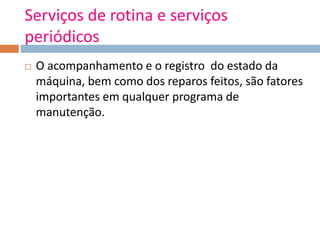 Serviços de rotina e serviços
periódicos
 O acompanhamento e o registro do estado da
máquina, bem como dos reparos feitos, são fatores
importantes em qualquer programa de
manutenção.
 