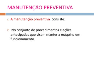 MANUTENÇÃO PREVENTIVA
 A manutenção preventiva consiste:
 No conjunto de procedimentos e ações
antecipadas que visam manter a máquina em
funcionamento.
 