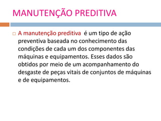 MANUTENÇÃO PREDITIVA
 A manutenção preditiva é um tipo de ação
preventiva baseada no conhecimento das
condições de cada um dos componentes das
máquinas e equipamentos. Esses dados são
obtidos por meio de um acompanhamento do
desgaste de peças vitais de conjuntos de máquinas
e de equipamentos.
 