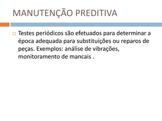 MANUTENÇÃO PREDITIVA
 Testes periódicos são efetuados para determinar a
época adequada para substituições ou reparos de
peças. Exemplos: análise de vibrações,
monitoramento de mancais .
 