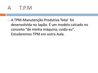 A T.P.M
 A TPM-Manutenção Produtiva Total foi
desenvolvida no Japão. É um modelo calcado no
conceito “de minha máquina, cuido eu”.
Estudaremos TPM em outra Aula.
 