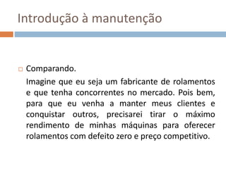 Introdução à manutenção
 Comparando.
Imagine que eu seja um fabricante de rolamentos
e que tenha concorrentes no mercado. Pois bem,
para que eu venha a manter meus clientes e
conquistar outros, precisarei tirar o máximo
rendimento de minhas máquinas para oferecer
rolamentos com defeito zero e preço competitivo.
 