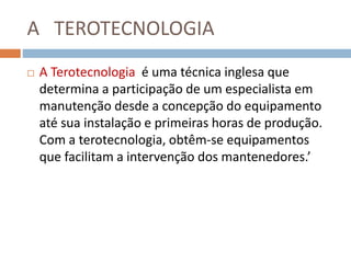 A TEROTECNOLOGIA
 A Terotecnologia é uma técnica inglesa que
determina a participação de um especialista em
manutenção desde a concepção do equipamento
até sua instalação e primeiras horas de produção.
Com a terotecnologia, obtêm-se equipamentos
que facilitam a intervenção dos mantenedores.’
 