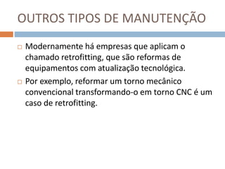 OUTROS TIPOS DE MANUTENÇÃO
 Modernamente há empresas que aplicam o
chamado retrofitting, que são reformas de
equipamentos com atualização tecnológica.
 Por exemplo, reformar um torno mecânico
convencional transformando-o em torno CNC é um
caso de retrofitting.
 