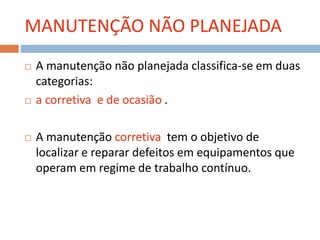 MANUTENÇÃO NÃO PLANEJADA
 A manutenção não planejada classifica-se em duas
categorias:
 a corretiva e de ocasião .
 A manutenção corretiva tem o objetivo de
localizar e reparar defeitos em equipamentos que
operam em regime de trabalho contínuo.
 