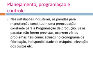 Planejamento, programação e
controle
 Nas instalações industriais, as paradas para
manutenção constituem uma preocupação
constante para a Programação da produção. Se as
paradas não forem previstas, ocorrem vários
problemas, tais como: atrasos no cronograma de
fabricação, indisponibilidade da máquina, elevação
dos custos etc.
 