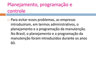 Planejamento, programação e
controle
 Para evitar esses problemas, as empresas
introduziram, em termos administrativos, o
planejamento e a programação da manutenção.
No Brasil, o planejamento e a programação da
manutenção foram introduzidos durante os anos
60.
 
