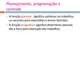 Planejamento, programação e
controle
 A função planejar significa conhecer os trabalhos,
os recursos para executálos e tomar decisões.
 A função programar significa determinar pessoal,
dia e hora para execução dos trabalhos.
 