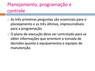Planejamento, programação e
controle
 As três primeiras perguntas são essenciais para o
planejamento e as três últimas, imprescindíveis
para a programação.
 O plano de execução deve ser controlado para se
obter informações que orientem a tomada de
decisões quanto a equipamentos e equipes de
manutenção.
 
