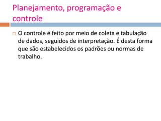 Planejamento, programação e
controle
 O controle é feito por meio de coleta e tabulação
de dados, seguidos de interpretação. É desta forma
que são estabelecidos os padrões ou normas de
trabalho.
 