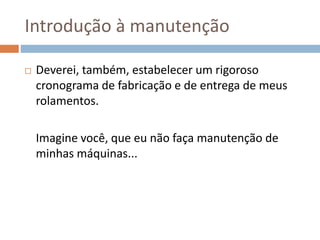 Introdução à manutenção
 Deverei, também, estabelecer um rigoroso
cronograma de fabricação e de entrega de meus
rolamentos.
Imagine você, que eu não faça manutenção de
minhas máquinas...
 