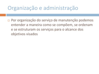 Organização e administração
 Por organização do serviço de manutenção podemos
entender a maneira como se compõem, se ordenam
e se estruturam os serviços para o alcance dos
objetivos visados
 