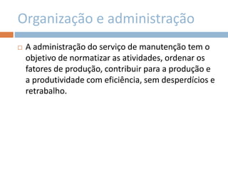 Organização e administração
 A administração do serviço de manutenção tem o
objetivo de normatizar as atividades, ordenar os
fatores de produção, contribuir para a produção e
a produtividade com eficiência, sem desperdícios e
retrabalho.
 