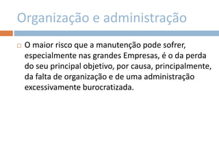 Organização e administração
 O maior risco que a manutenção pode sofrer,
especialmente nas grandes Empresas, é o da perda
do seu principal objetivo, por causa, principalmente,
da falta de organização e de uma administração
excessivamente burocratizada.
 