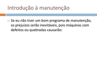 Introdução à manutenção
 Se eu não tiver um bom programa de manutenção,
os prejuízos serão inevitáveis, pois máquinas com
defeitos ou quebradas causarão:
 