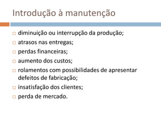 Introdução à manutenção
 diminuição ou interrupção da produção;
 atrasos nas entregas;
 perdas financeiras;
 aumento dos custos;
 rolamentos com possibilidades de apresentar
defeitos de fabricação;
 insatisfação dos clientes;
 perda de mercado.
 