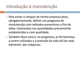 Introdução à manutenção
 Para evitar o colapso de minha empresa devo,
obrigatoriamente, definir um programa de
manutenção com métodos preventivos a fim de
obter rolamentos nas quantidades previamente
estabelecidas e com qualidade.
 Também devo incluir, no programa, as ferramentas
a serem utilizadas e a previsão da vida útil de cada
elemento das máquinas
 