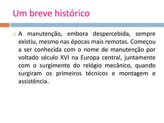 Um breve histórico
 A manutenção, embora despercebida, sempre
existiu, mesmo nas épocas mais remotas. Começou
a ser conhecida com o nome de manutenção por
voltado século XVI na Europa central, juntamente
com o surgimento do relógio mecânico, quando
surgiram os primeiros técnicos e montagem e
assistência.
 