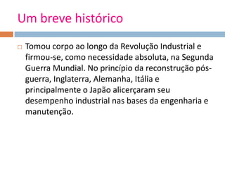 Um breve histórico
 Tomou corpo ao longo da Revolução Industrial e
firmou-se, como necessidade absoluta, na Segunda
Guerra Mundial. No princípio da reconstrução pós-
guerra, Inglaterra, Alemanha, Itália e
principalmente o Japão alicerçaram seu
desempenho industrial nas bases da engenharia e
manutenção.
 