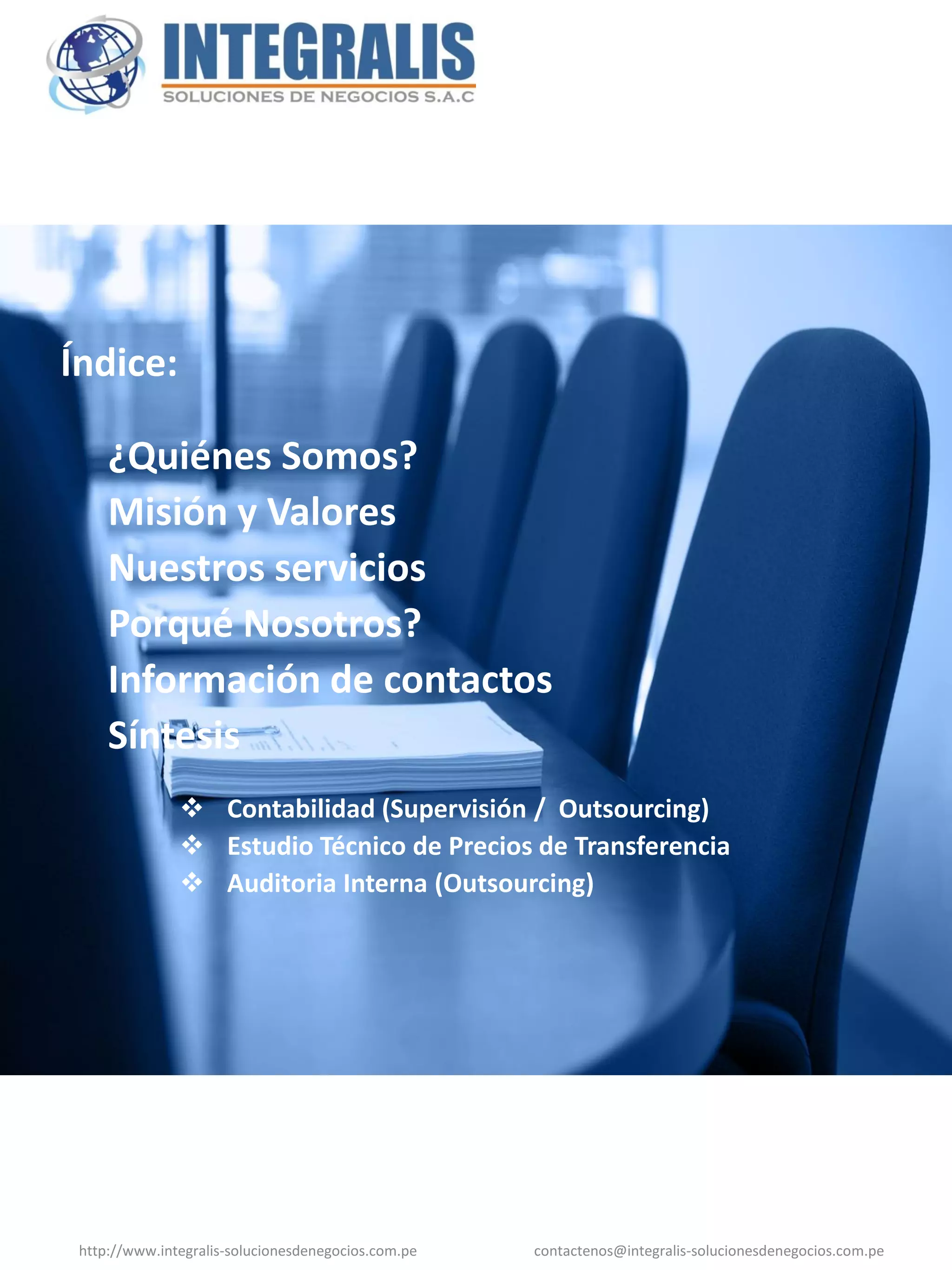 Índice:

     ¿Quiénes Somos?
     Misión y Valores
     Nuestros servicios
     Porqué Nosotros?
     Información de contactos
     Síntesis
                Contabilidad (Supervisión / Outsourcing)
                Estudio Técnico de Precios de Transferencia
                Auditoria Interna (Outsourcing)




 http://www.integralis-solucionesdenegocios.com.pe   contactenos@integralis-solucionesdenegocios.com.pe
 